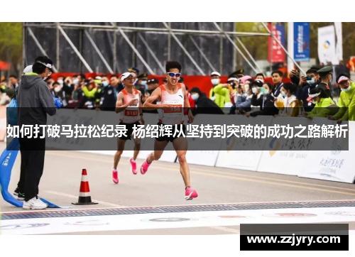 如何打破马拉松纪录 杨绍辉从坚持到突破的成功之路解析