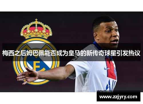 梅西之后姆巴佩能否成为皇马的新传奇球星引发热议