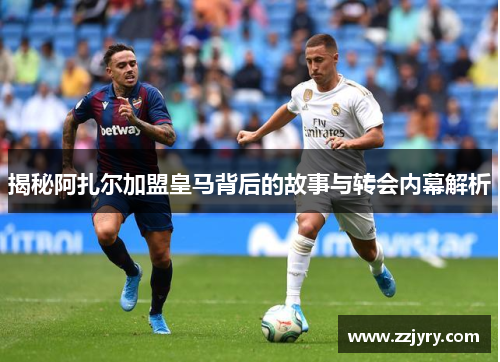 揭秘阿扎尔加盟皇马背后的故事与转会内幕解析