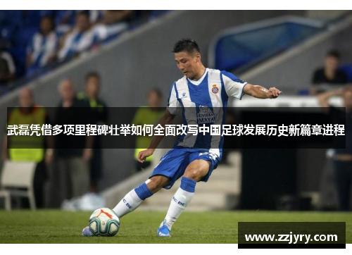 武磊凭借多项里程碑壮举如何全面改写中国足球发展历史新篇章进程