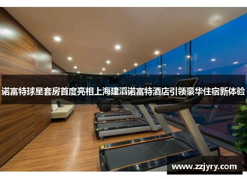 诺富特球星套房首度亮相上海建滔诺富特酒店引领豪华住宿新体验