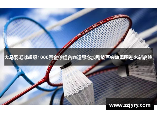 大马羽毛球超级1000赛金徐组合命运悬念加剧能否突破重围迎来新高峰